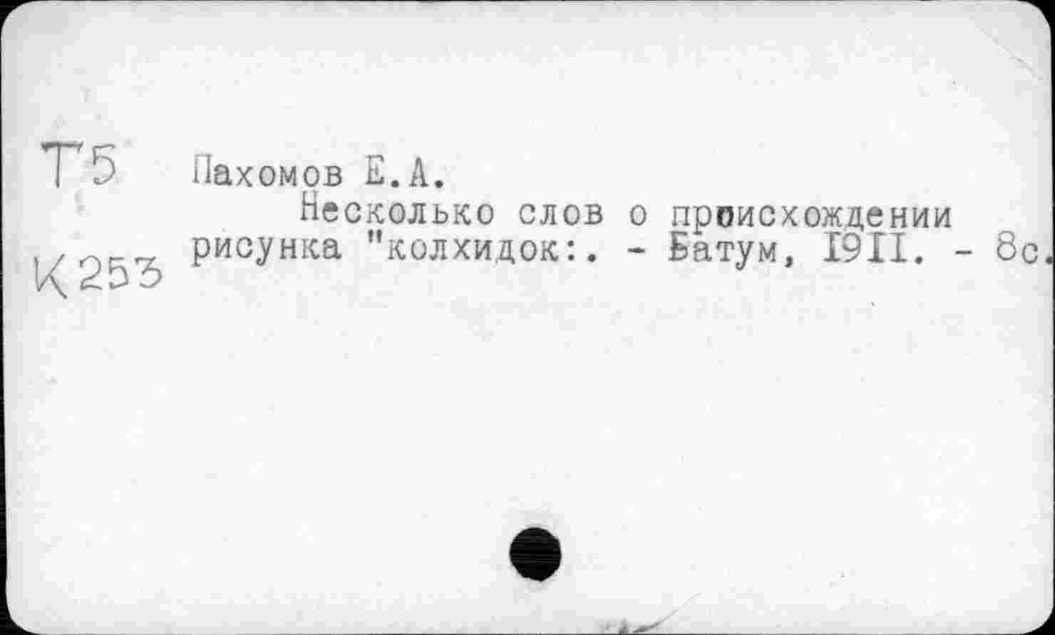 ﻿Т5
К 253
Пахомов Е.А.
Несколько слов о происхождении рисунка "колхидок:. - Батум, I9II. - 8с